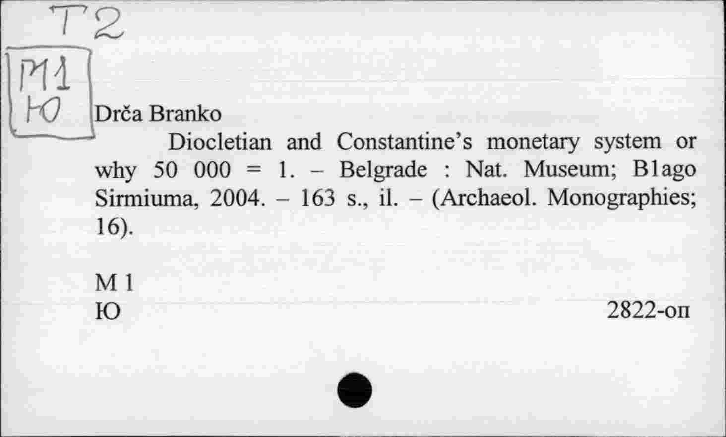 ﻿PI à w
Drca Branko
Diocletian and Constantine’s monetary system or
why 50 000 - 1. - Belgrade : Nat. Museum; В Iago Sirmiuma, 2004. - 163 s., il. - (Archaeol. Monographies;
16).
M 1 Ю
2822-on